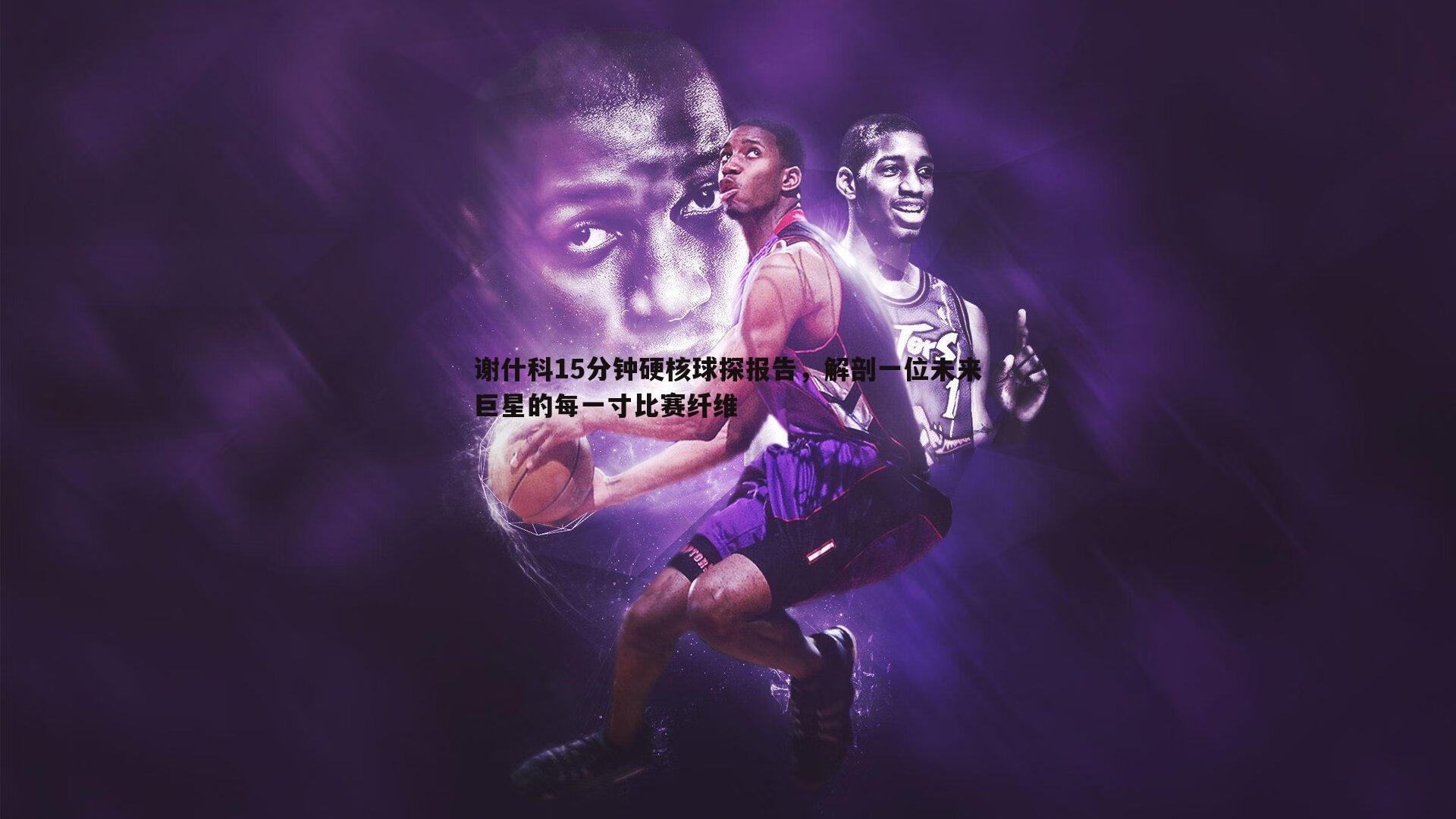 谢什科15分钟硬核球探报告，解剖一位未来巨星的每一寸比赛纤维