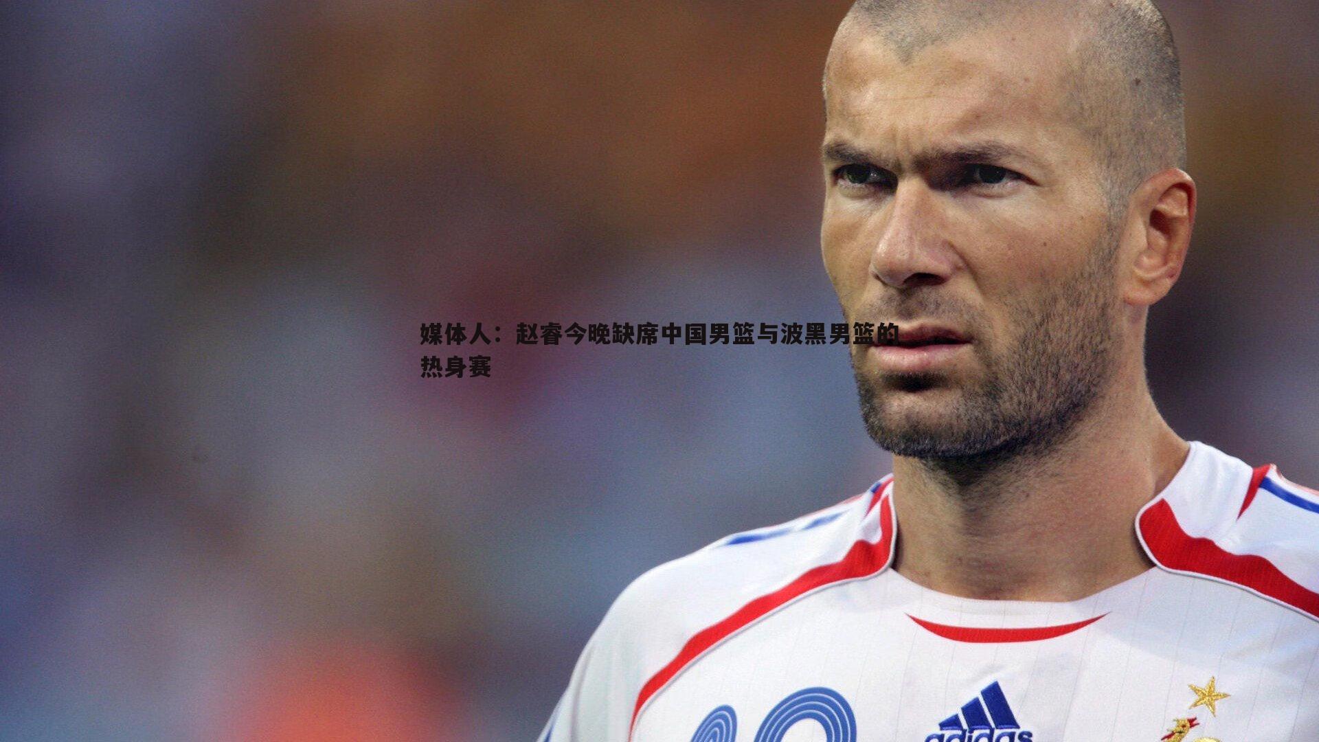 媒体人：赵睿今晚缺席中国男篮与波黑男篮的热身赛