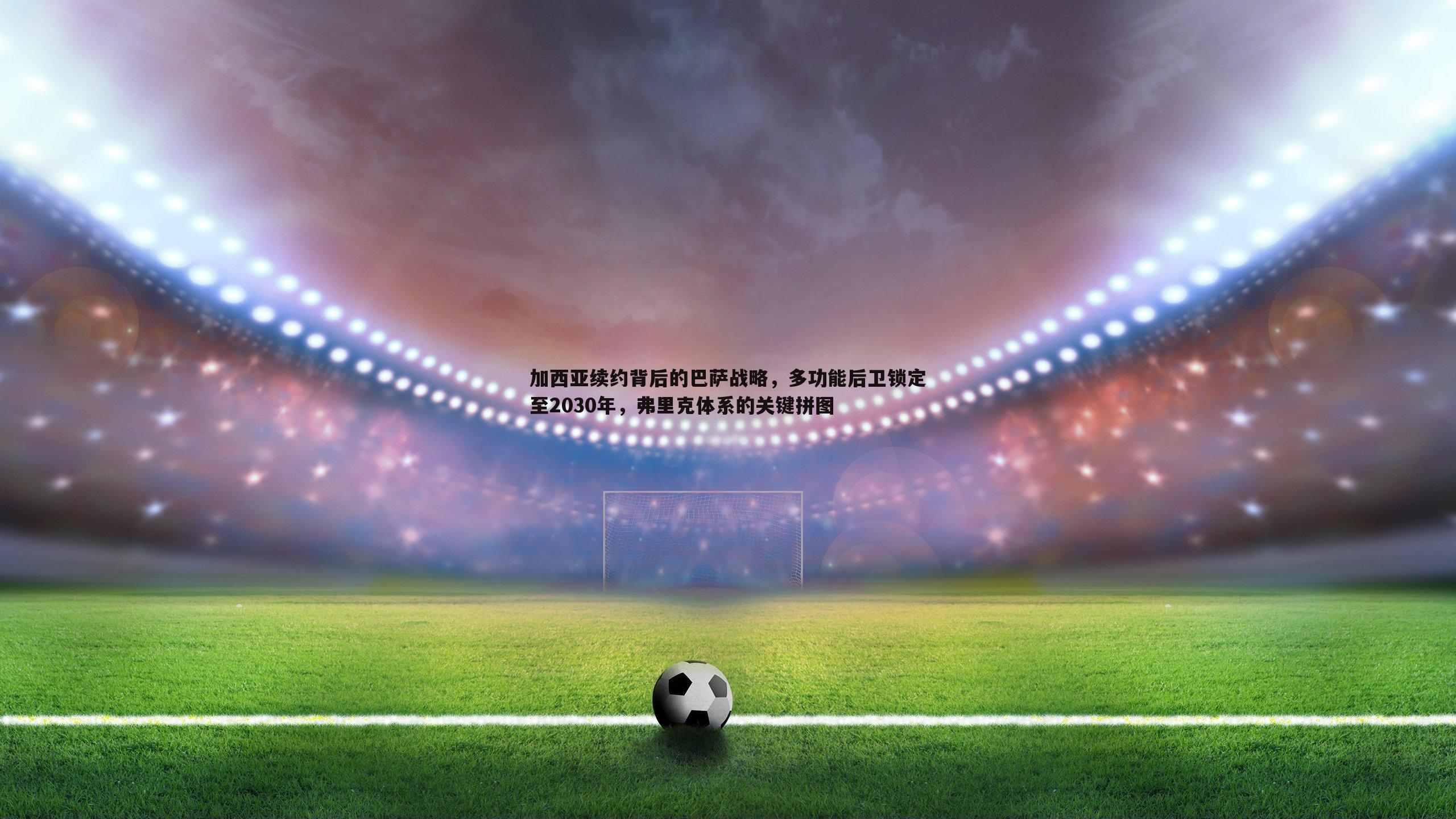 加西亚续约背后的巴萨战略，多功能后卫锁定至2030年，弗里克体系的关键拼图