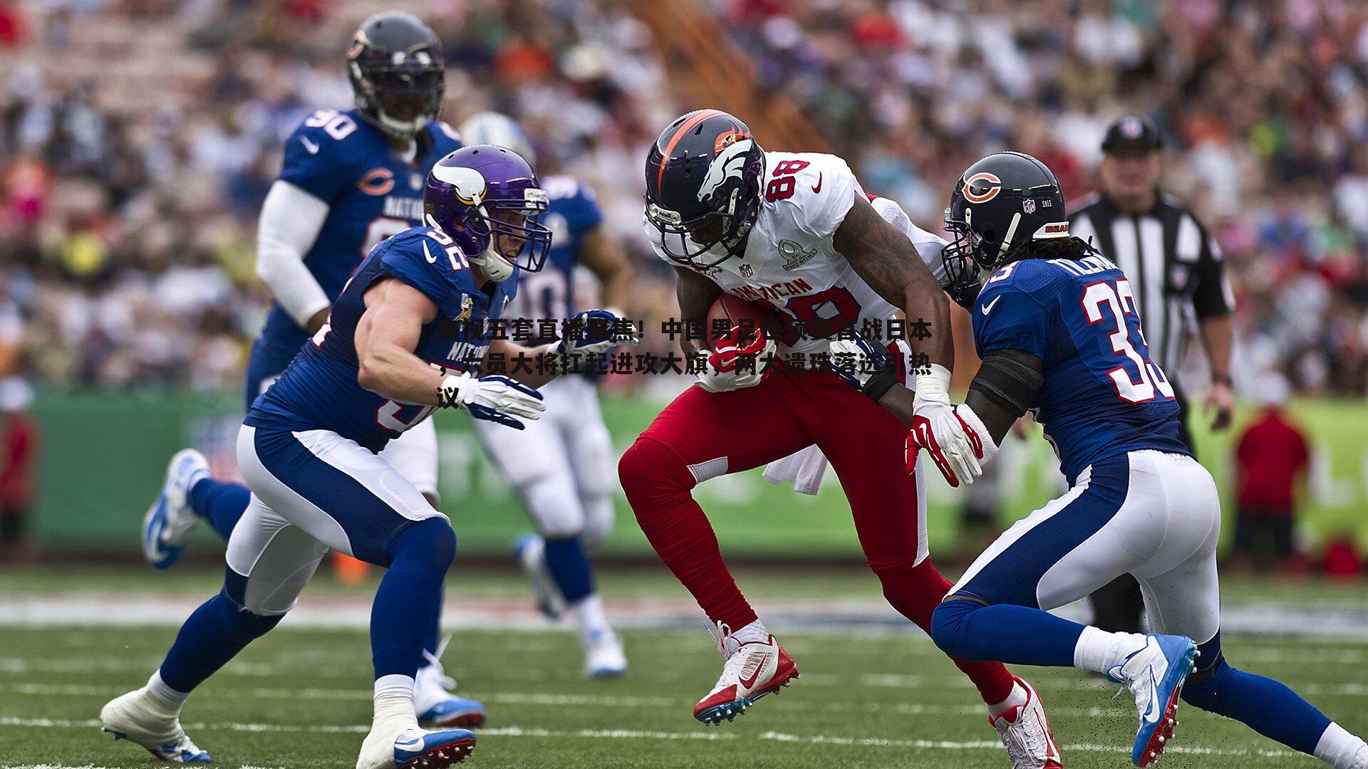 央视五套直播聚焦！中国男足世预赛首战日本，六员大将扛起进攻大旗，两大遗珠落选引热议